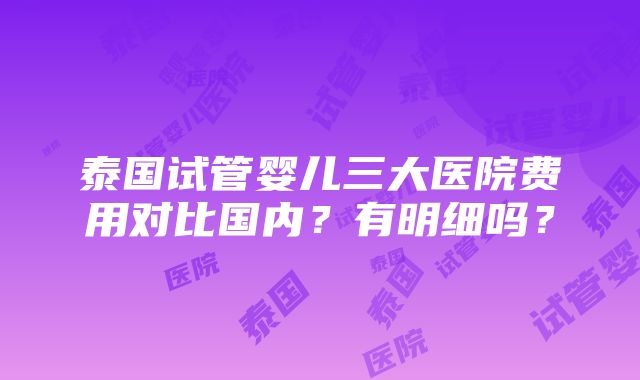 泰国试管婴儿三大医院费用对比国内？有明细吗？