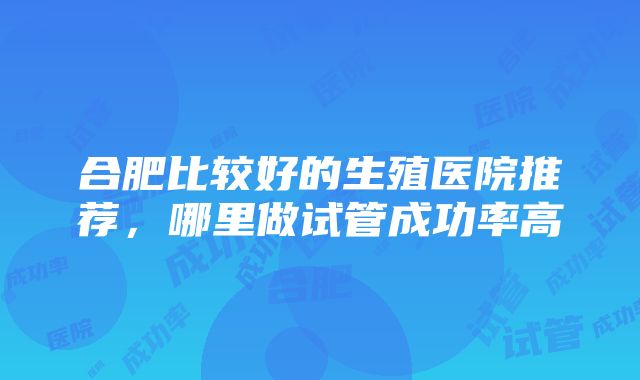 合肥比较好的生殖医院推荐，哪里做试管成功率高