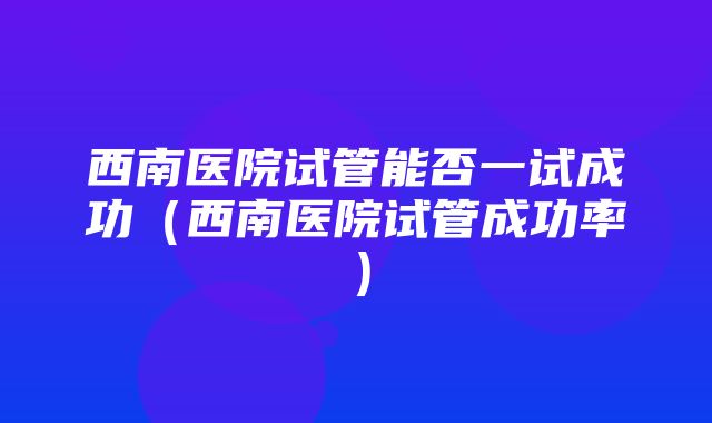 西南医院试管能否一试成功（西南医院试管成功率）