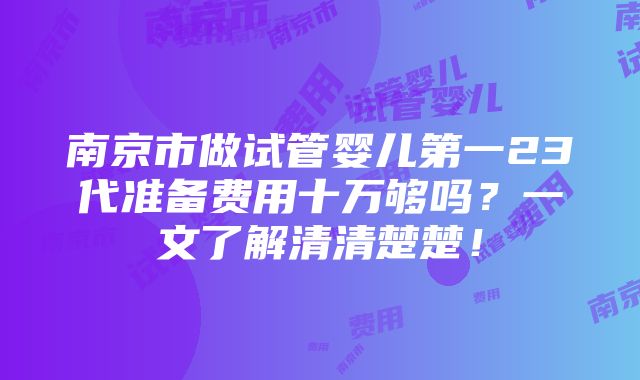 南京市做试管婴儿第一23代准备费用十万够吗？一文了解清清楚楚！