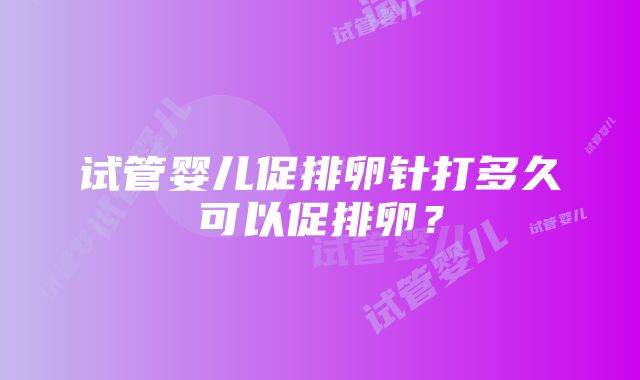 试管婴儿促排卵针打多久可以促排卵？