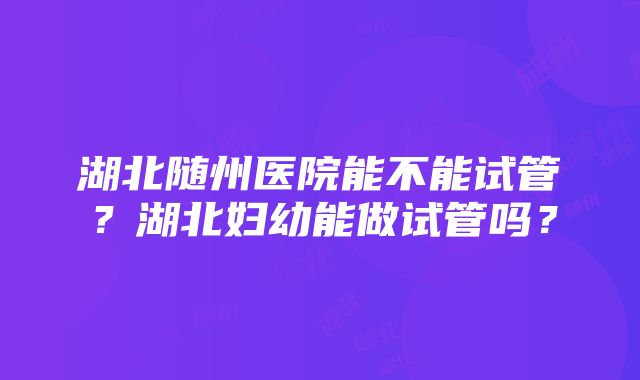 湖北随州医院能不能试管？湖北妇幼能做试管吗？