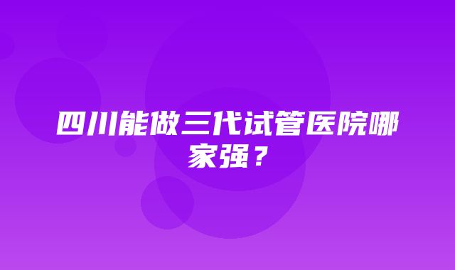 四川能做三代试管医院哪家强？