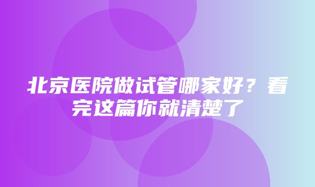 北京医院做试管哪家好？看完这篇你就清楚了