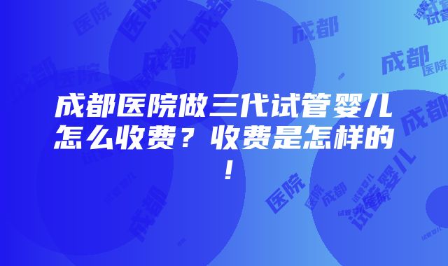 成都医院做三代试管婴儿怎么收费？收费是怎样的！