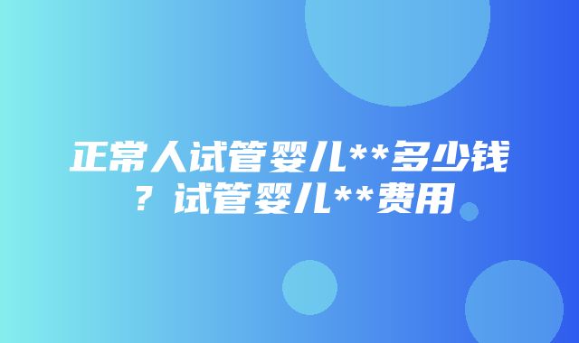 正常人试管婴儿**多少钱？试管婴儿**费用