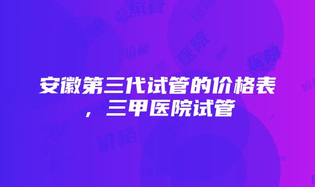 安徽第三代试管的价格表，三甲医院试管