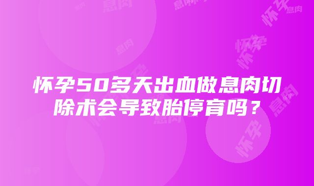 怀孕50多天出血做息肉切除术会导致胎停育吗？