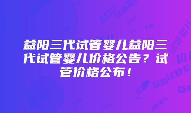 益阳三代试管婴儿益阳三代试管婴儿价格公告？试管价格公布！