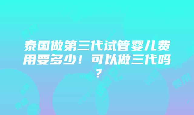 泰国做第三代试管婴儿费用要多少！可以做三代吗？