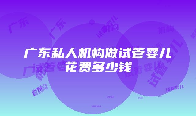 广东私人机构做试管婴儿花费多少钱