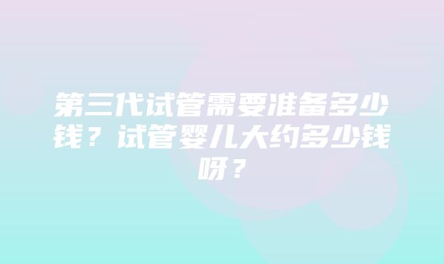 第三代试管需要准备多少钱？试管婴儿大约多少钱呀？