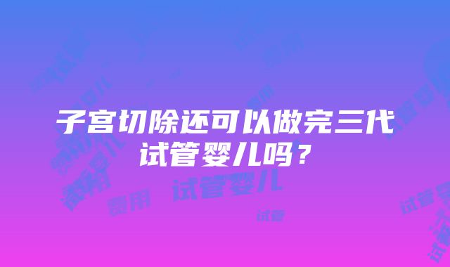 子宫切除还可以做完三代试管婴儿吗？