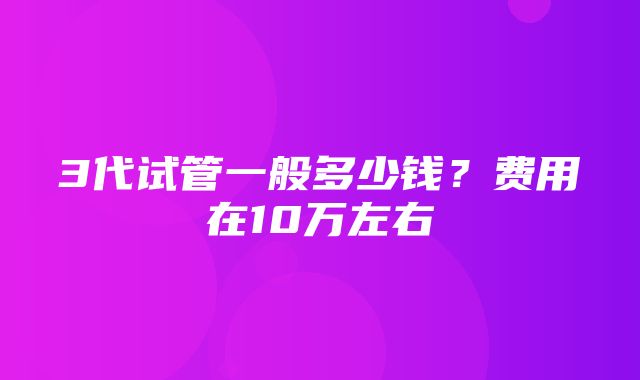 3代试管一般多少钱？费用在10万左右