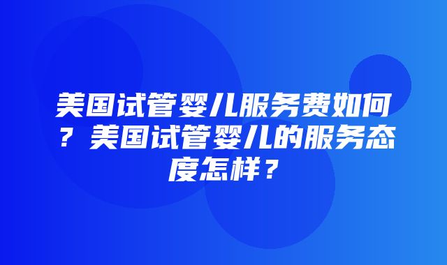 美国试管婴儿服务费如何？美国试管婴儿的服务态度怎样？