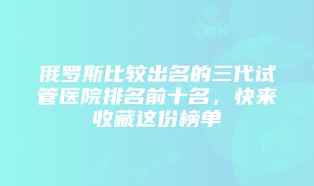 俄罗斯比较出名的三代试管医院排名前十名，快来收藏这份榜单