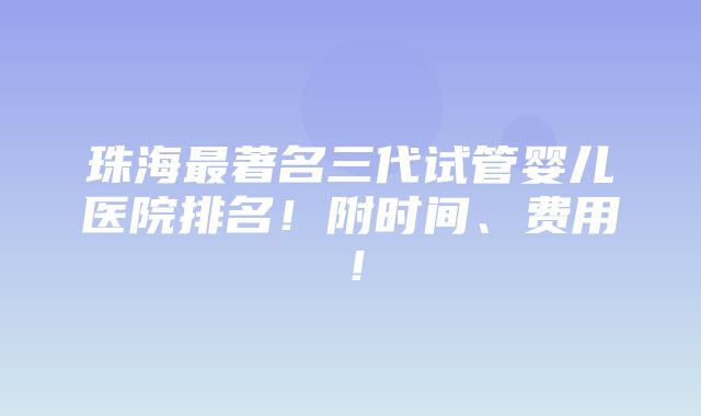 珠海最著名三代试管婴儿医院排名！附时间、费用！