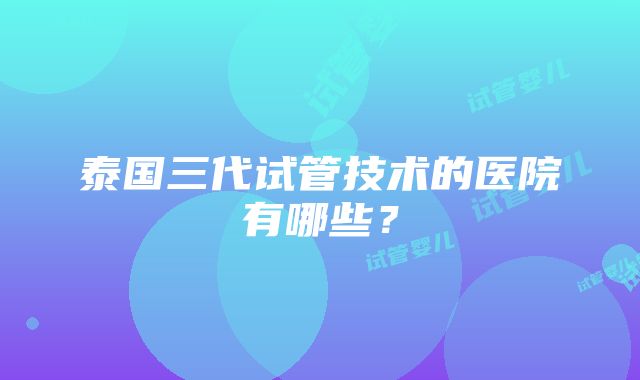 泰国三代试管技术的医院有哪些？