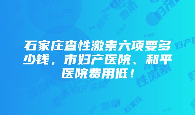 石家庄查性激素六项要多少钱，市妇产医院、和平医院费用低！