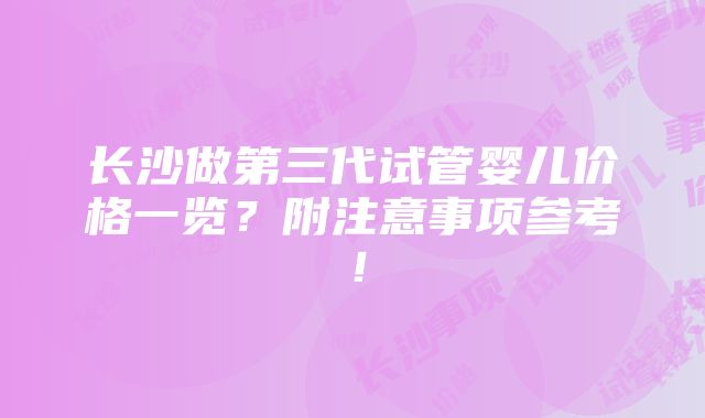 长沙做第三代试管婴儿价格一览？附注意事项参考！