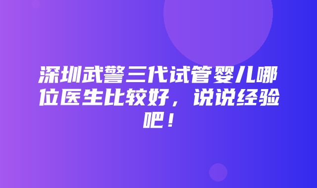 深圳武警三代试管婴儿哪位医生比较好，说说经验吧！