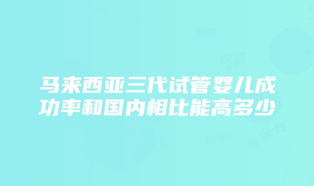 马来西亚三代试管婴儿成功率和国内相比能高多少