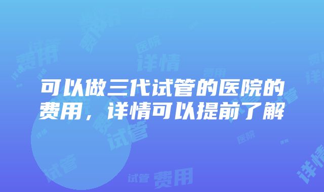 可以做三代试管的医院的费用，详情可以提前了解