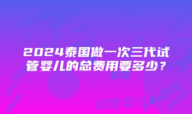 2024泰国做一次三代试管婴儿的总费用要多少？