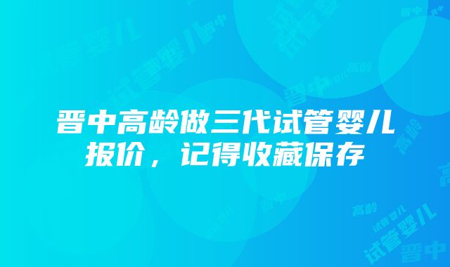 晋中高龄做三代试管婴儿报价，记得收藏保存