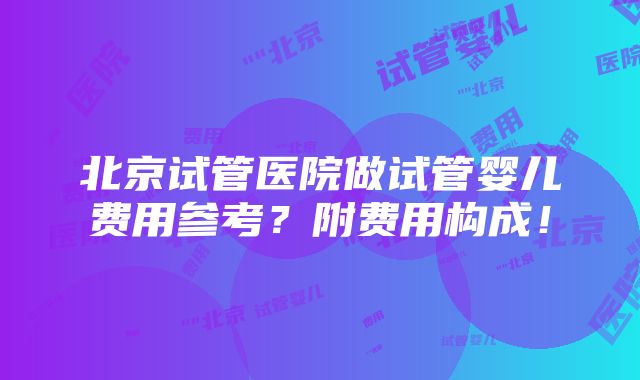 北京试管医院做试管婴儿费用参考？附费用构成！