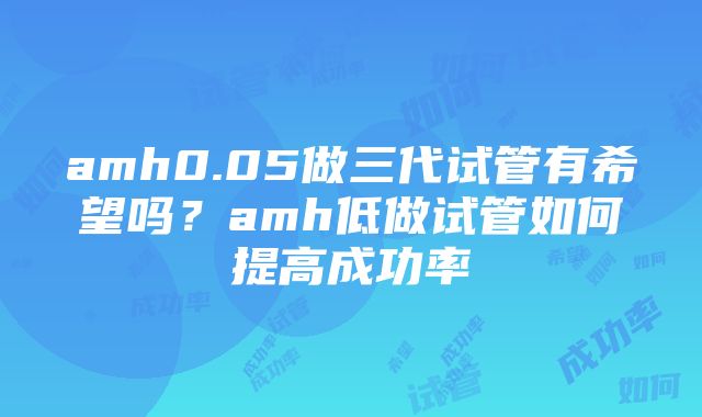 amh0.05做三代试管有希望吗？amh低做试管如何提高成功率