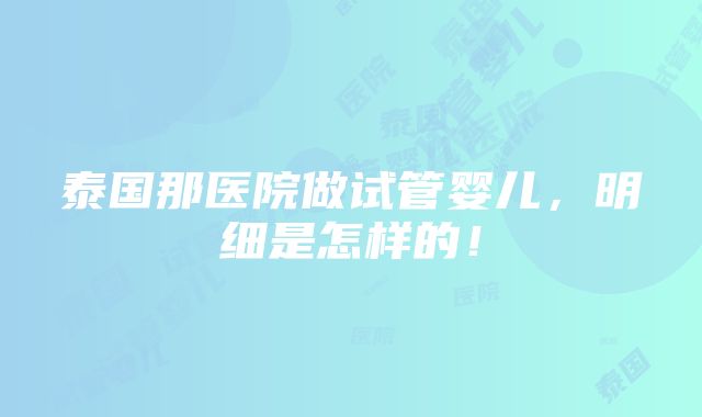 泰国那医院做试管婴儿，明细是怎样的！