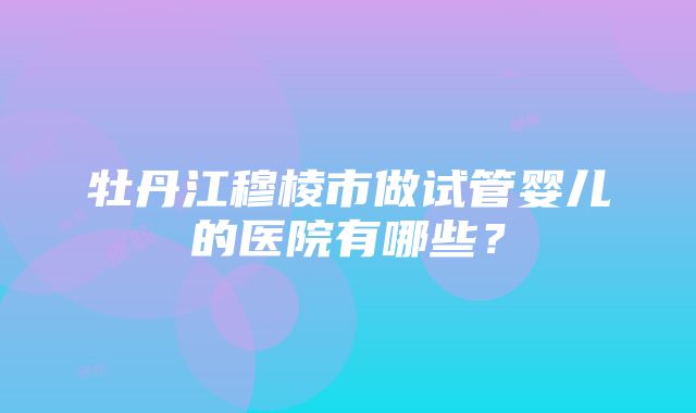 牡丹江穆棱市做试管婴儿的医院有哪些？