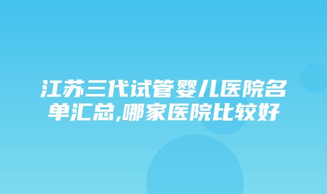 江苏三代试管婴儿医院名单汇总,哪家医院比较好