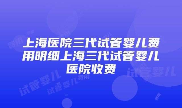 上海医院三代试管婴儿费用明细上海三代试管婴儿医院收费