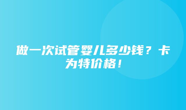 做一次试管婴儿多少钱？卡为特价格！