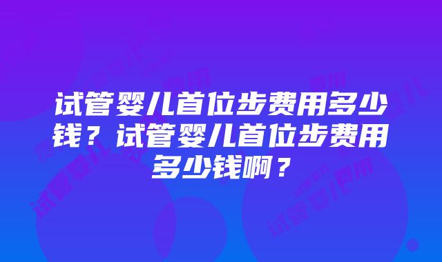 试管婴儿首位步费用多少钱？试管婴儿首位步费用多少钱啊？