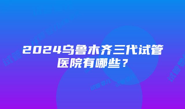 2024乌鲁木齐三代试管医院有哪些？