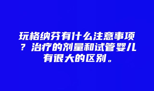 玩格纳芬有什么注意事项？治疗的剂量和试管婴儿有很大的区别。