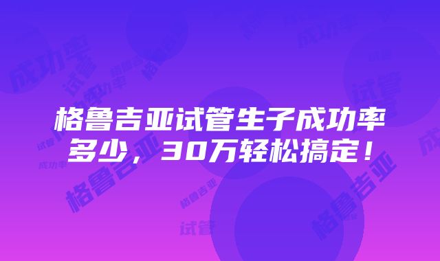 格鲁吉亚试管生子成功率多少，30万轻松搞定！