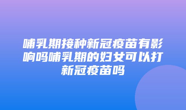 哺乳期接种新冠疫苗有影响吗哺乳期的妇女可以打新冠疫苗吗