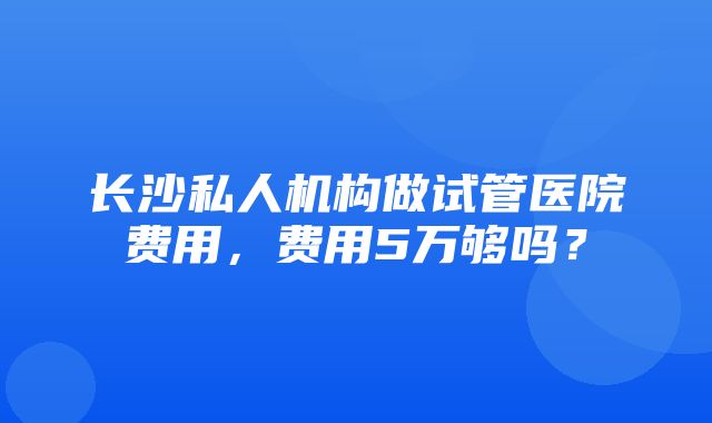 长沙私人机构做试管医院费用，费用5万够吗？