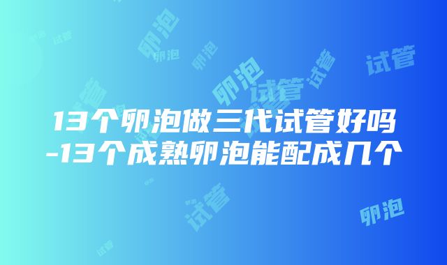 13个卵泡做三代试管好吗-13个成熟卵泡能配成几个