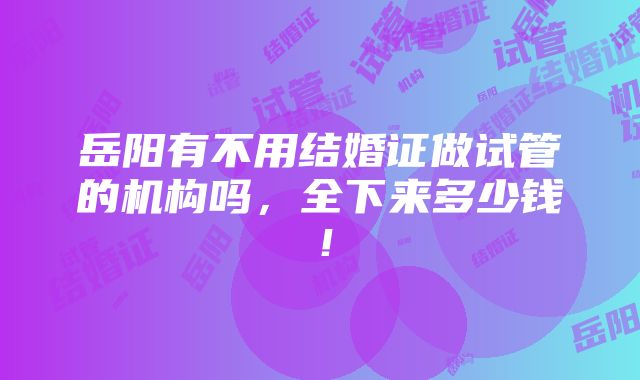 岳阳有不用结婚证做试管的机构吗，全下来多少钱！