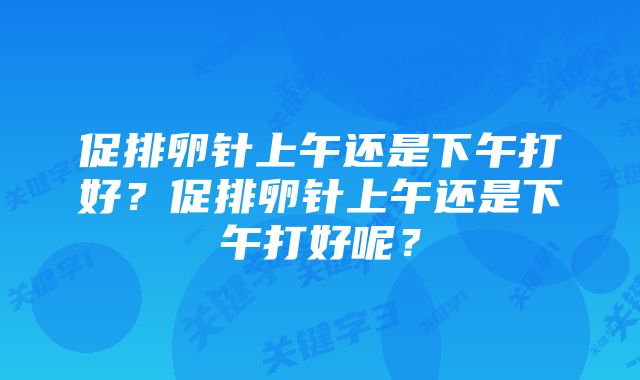 促排卵针上午还是下午打好？促排卵针上午还是下午打好呢？