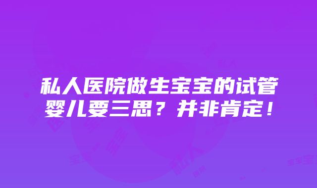 私人医院做生宝宝的试管婴儿要三思？并非肯定！