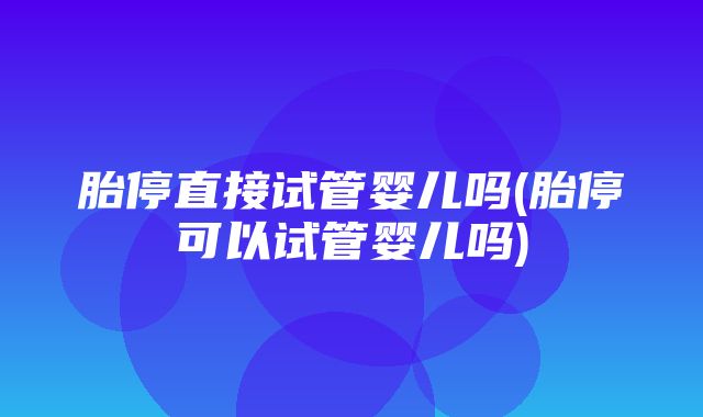 胎停直接试管婴儿吗(胎停可以试管婴儿吗)