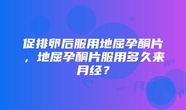 促排卵后服用地屈孕酮片，地屈孕酮片服用多久来月经？