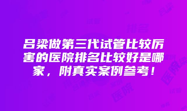 吕梁做第三代试管比较厉害的医院排名比较好是哪家，附真实案例参考！