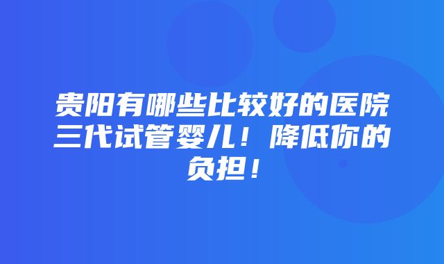 贵阳有哪些比较好的医院三代试管婴儿！降低你的负担！